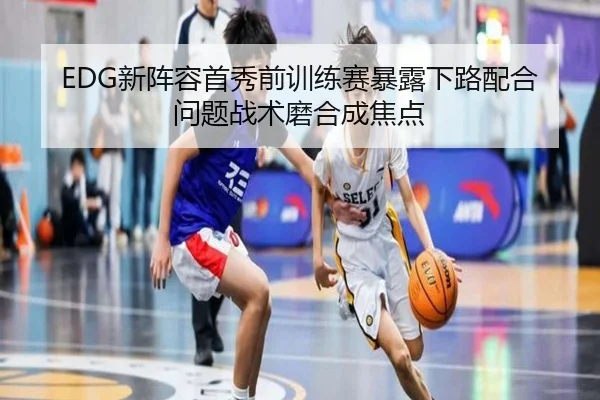 EDG新阵容首秀前训练赛暴露下路配合问题战术磨合成焦点