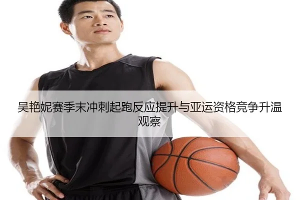 吴艳妮赛季末冲刺起跑反应提升与亚运资格竞争升温观察